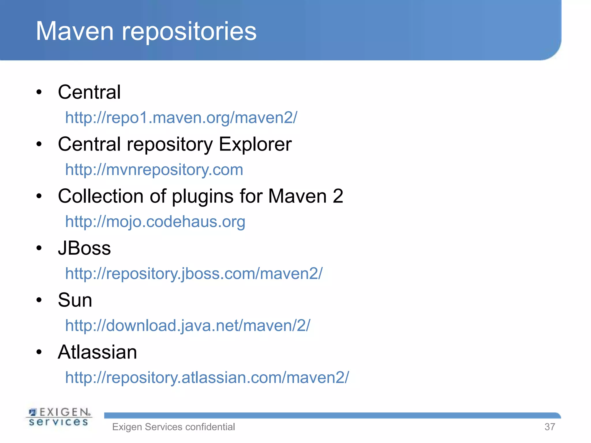 Exigen Services confidential
Maven repositories
• Central
http://repo1.maven.org/maven2/
• Central repository Explorer
http://mvnrepository.com
• Collection of plugins for Maven 2
http://mojo.codehaus.org
• JBoss
http://repository.jboss.com/maven2/
• Sun
http://download.java.net/maven/2/
• Atlassian
http://repository.atlassian.com/maven2/
37
 