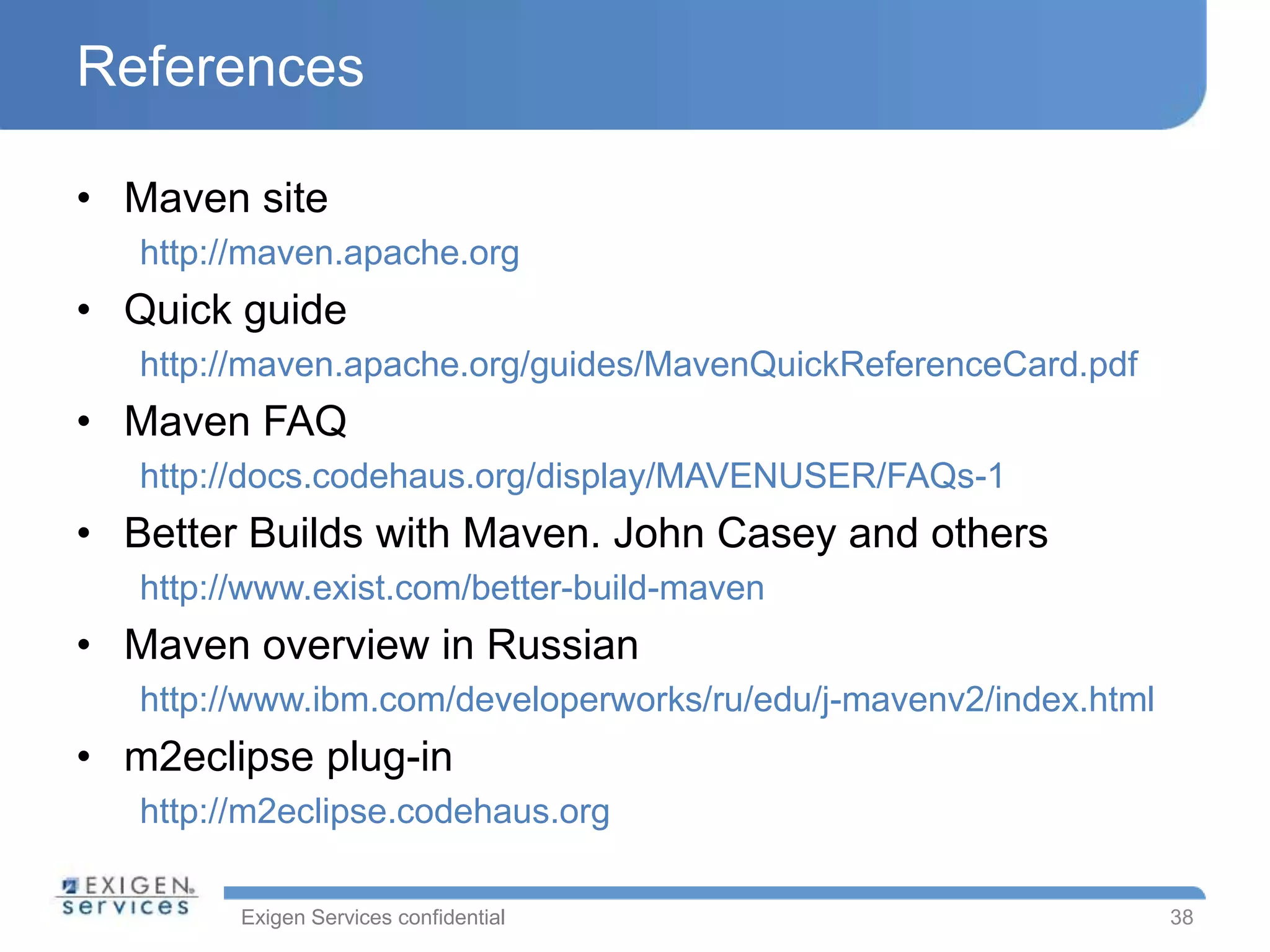 Exigen Services confidential
References
• Maven site
http://maven.apache.org
• Quick guide
http://maven.apache.org/guides/MavenQuickReferenceCard.pdf
• Maven FAQ
http://docs.codehaus.org/display/MAVENUSER/FAQs-1
• Better Builds with Maven. John Casey and others
http://www.exist.com/better-build-maven
• Maven overview in Russian
http://www.ibm.com/developerworks/ru/edu/j-mavenv2/index.html
• m2eclipse plug-in
http://m2eclipse.codehaus.org
38
 