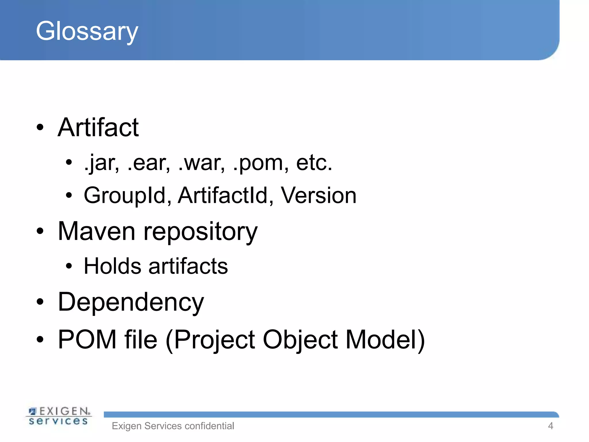 Exigen Services confidential
Glossary
• Artifact
• .jar, .ear, .war, .pom, etc.
• GroupId, ArtifactId, Version
• Maven repository
• Holds artifacts
• Dependency
• POM file (Project Object Model)
4
 