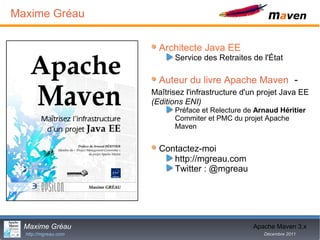 Maxime Gréau

                        Architecte Java EE
                            Service des Retraites de l'État

                        Auteur du livre Apache Maven -
                      Maîtrisez l'infrastructure d'un projet Java EE
                      (Editions ENI)
                            Préface et Relecture de Arnaud Héritier
                            Commiter et PMC du projet Apache
                            Maven


                        Contactez-moi
                           http://mgreau.com
                           Twitter : @mgreau




  Maxime Gréau                              2      Apache Maven 3.x
  http://mgreau.com                                   Décembre 2011
 