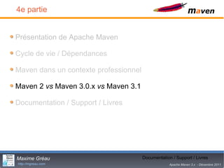 4e partie


Présentation de Apache Maven

Cycle de vie / Dépendances

Maven dans un contexte professionnel

Maven 2 vs Maven 3.0.x vs Maven 3.1

Documentation / Support / Livres




Maxime Gréau                                  26
                                       Documentation / Support / Livres
http://mgreau.com                                   Apache Maven 3.x - Décembre 2011
 