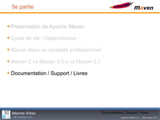 5e partie


Présentation de Apache Maven

Cycle de vie / Dépendances

Maven dans un contexte professionnel

Maven 2 vs Maven 3.0.x vs Maven 3.1

Documentation / Support / Livres




Maxime Gréau                                  28
                                       Documentation / Support / Livres
http://mgreau.com                                   Apache Maven 3.x - Décembre 2011
 