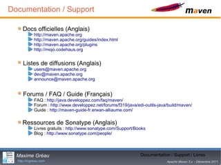 Documentation / Support

     Docs officielles (Anglais)
            http://maven.apache.org
            http://maven.apache.org/guides/index.html
            http://maven.apache.org/plugins
            http://mojo.codehaus.org


     Listes de diffusions (Anglais)
            users@maven.apache.org
            dev@maven.apache.org
            announce@maven.apache.org


     Forums / FAQ / Guide (Français)
            FAQ : http://java.developpez.com/faq/maven/
            Forum : http://www.developpez.net/forums/f319/java/edi-outils-java/build/maven/
            Guide : http://maven-guide-fr.erwan-alliaume.com/

     Ressources de Sonatype (Anglais)
            Livres gratuits : http://www.sonatype.com/Support/Books
            Blog : http://www.sonatype.com/people/




  Maxime Gréau                                                          29
                                                                 Documentation / Support / Livres
  http://mgreau.com                                                           Apache Maven 3.x - Décembre 2011
 