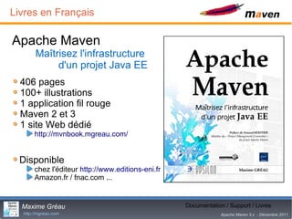 Livres en Français

Apache Maven
       Maîtrisez l'infrastructure
            d'un projet Java EE
  406 pages
  100+ illustrations
  1 application fil rouge
  Maven 2 et 3
  1 site Web dédié
       http://mvnbook.mgreau.com/


  Disponible
       chez l'éditeur http://www.editions-eni.fr
       Amazon.fr / fnac.com ...


  Maxime Gréau                                            30
                                                   Documentation / Support / Livres
  http://mgreau.com                                             Apache Maven 3.x - Décembre 2011
 