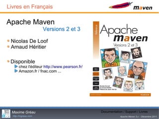 Livres en Français

Apache Maven
                      Versions 2 et 3

 Nicolas De Loof
 Arnaud Héritier

 Disponible
       chez l'éditeur http://www.pearson.fr/
       Amazon.fr / fnac.com ...




 Maxime Gréau                                         31
                                               Documentation / Support / Livres
  http://mgreau.com                                         Apache Maven 3.x - Décembre 2011
 