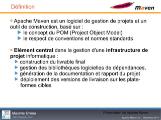 Définition

 Apache Maven est un logiciel de gestion de projets et un
outil de construction, basé sur :
       le concept du POM (Project Object Model)
       le respect de conventions et normes standards

 Elément central dans la gestion d'une infrastructure de
projet informatique :
    construction du livrable final
    gestion des bibliothèques logicielles de dépendances,
    génération de la documentation et rapport du projet
    déploiement des versions de livraison sur les plate-
    formes cibles




Maxime Gréau                                  4
                                      Présentation de Apache Maven
 http://mgreau.com                               Apache Maven 3.x - Décembre 2011
 