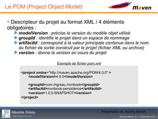 Le POM (Project Object Model)

 Descripteur du projet au format XML / 4 éléments
obligatoires :
       modelVersion : précise la version du modèle objet utilisé
       groupId : identifie le projet dans un espace de nommage
       artifactId : correspond à la valeur principale contenue dans le nom
       du fichier de sortie construit par le projet (fichier XML ou archive)
       version : donne la version en cours du projet

                              Exemple de fichier pom.xml

         <project xmlns="http://maven.apache.org/POM/4.0.0" >
             <modelVersion>4.0.0</modelVersion>

             <groupId>com.mgreau.mvnbook</groupId>
             <artifactId>mvnbook-persistence</artifactId>
             <version>1.0.0-SNAPSHOT</version>
         </project>



  Maxime Gréau                                                     7
                                                           Présentation de Apache Maven
  http://mgreau.com                                                   Apache Maven 3.x - Décembre 2011
 