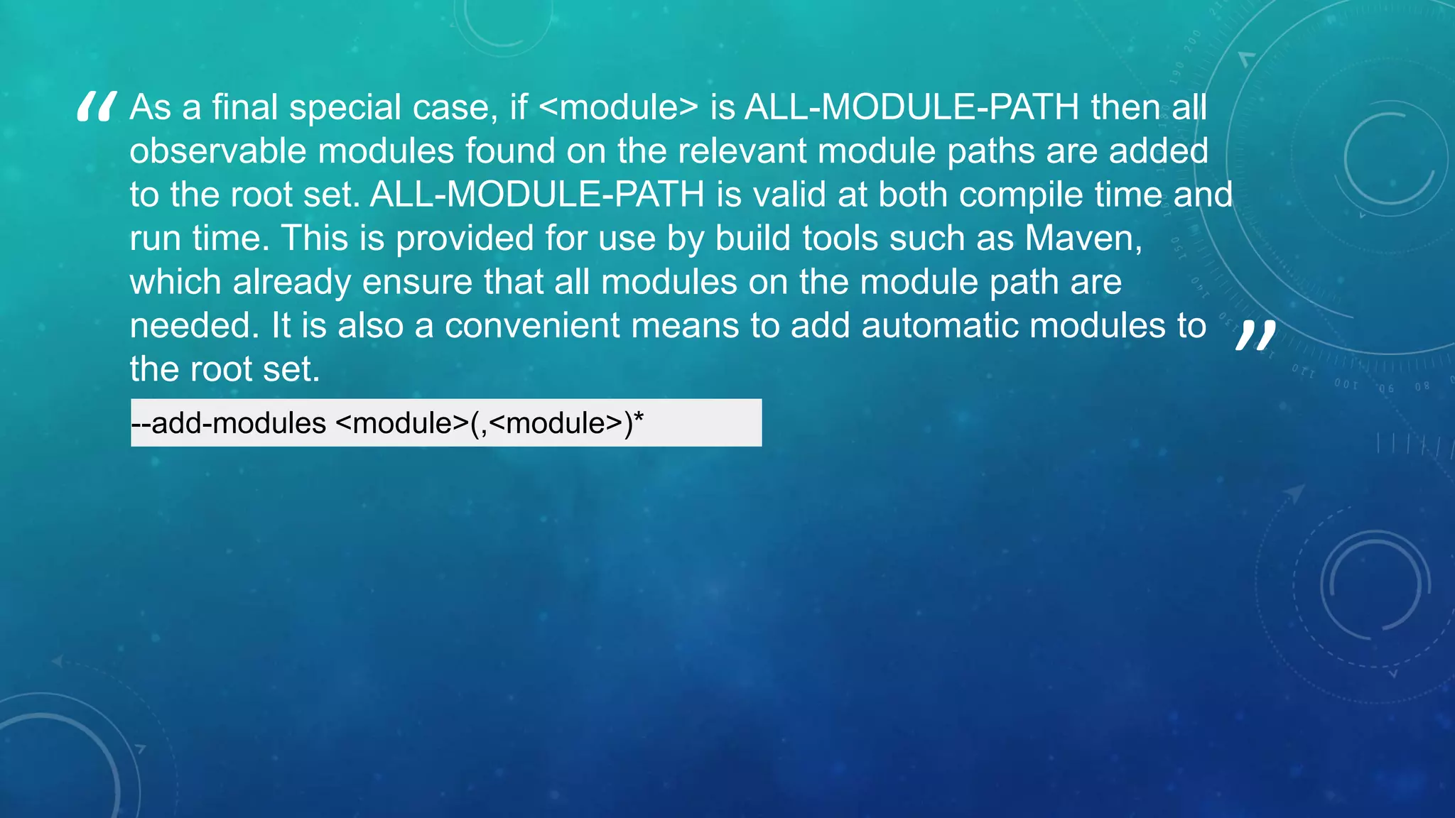 ”
“As a final special case, if <module> is ALL-MODULE-PATH then all
observable modules found on the relevant module paths are added
to the root set. ALL-MODULE-PATH is valid at both compile time and
run time. This is provided for use by build tools such as Maven,
which already ensure that all modules on the module path are
needed. It is also a convenient means to add automatic modules to
the root set.
--add-modules <module>(,<module>)*
 