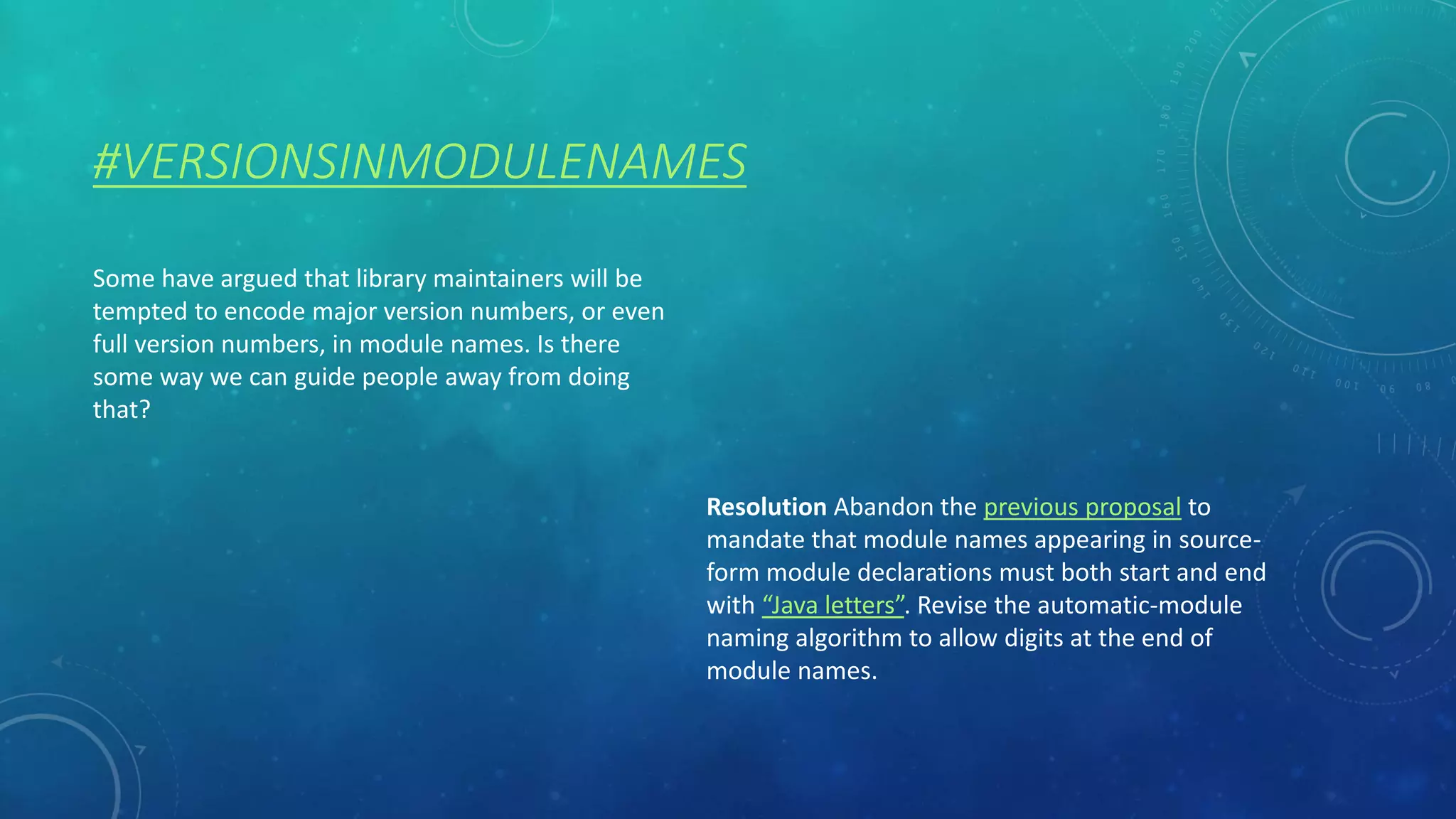 #VERSIONSINMODULENAMES
Some have argued that library maintainers will be
tempted to encode major version numbers, or even
full version numbers, in module names. Is there
some way we can guide people away from doing
that?
Resolution Abandon the previous proposal to
mandate that module names appearing in source-
form module declarations must both start and end
with “Java letters”. Revise the automatic-module
naming algorithm to allow digits at the end of
module names.
 