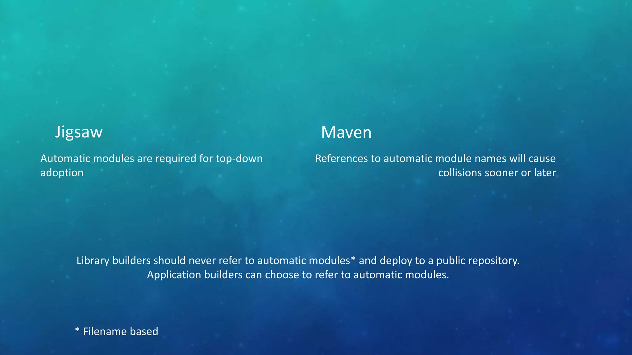 Jigsaw
Automatic modules are required for top-down
adoption
Maven
References to automatic module names will cause
collisions sooner or later
Library builders should never refer to automatic modules* and deploy to a public repository.
Application builders can choose to refer to automatic modules.
* Filename based
 