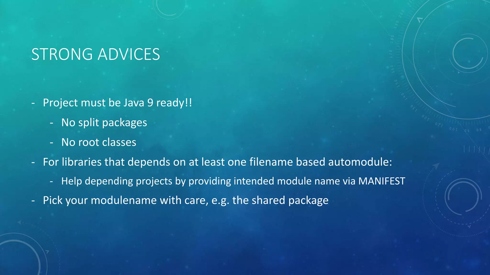 STRONG ADVICES
- Project must be Java 9 ready!!
- No split packages
- No root classes
- For libraries that depends on at least one filename based automodule:
- Help depending projects by providing intended module name via MANIFEST
- Pick your modulename with care, e.g. the shared package
 