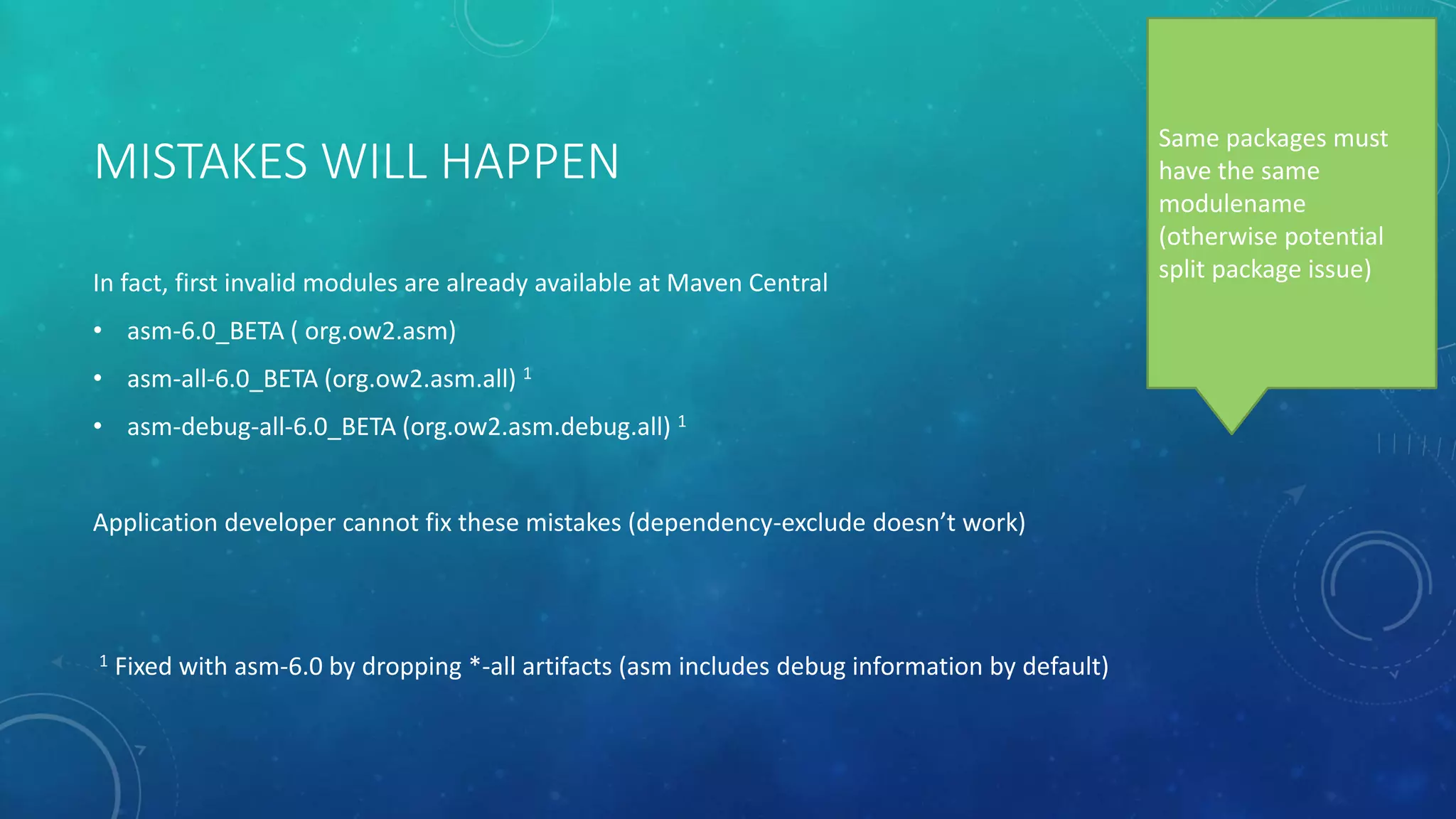 MISTAKES WILL HAPPEN
In fact, first invalid modules are already available at Maven Central
• asm-6.0_BETA ( org.ow2.asm)
• asm-all-6.0_BETA (org.ow2.asm.all) 1
• asm-debug-all-6.0_BETA (org.ow2.asm.debug.all) 1
Application developer cannot fix these mistakes (dependency-exclude doesn’t work)
1 Fixed with asm-6.0 by dropping *-all artifacts (asm includes debug information by default)
Same packages must
have the same
modulename
(otherwise potential
split package issue)
 