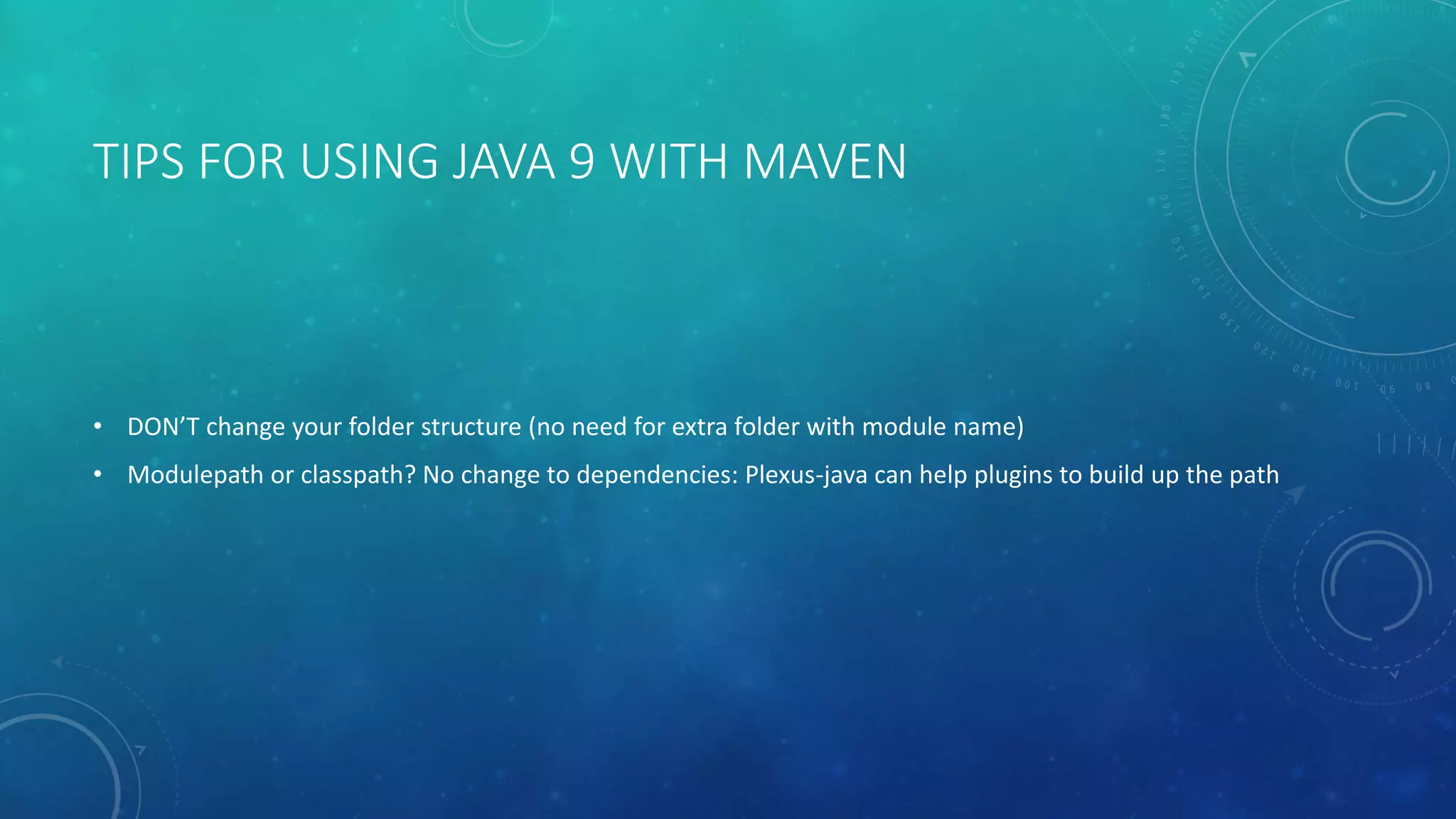 TIPS FOR USING JAVA 9 WITH MAVEN
• DON’T change your folder structure (no need for extra folder with module name)
• Modulepath or classpath? No change to dependencies: Plexus-java can help plugins to build up the path
 