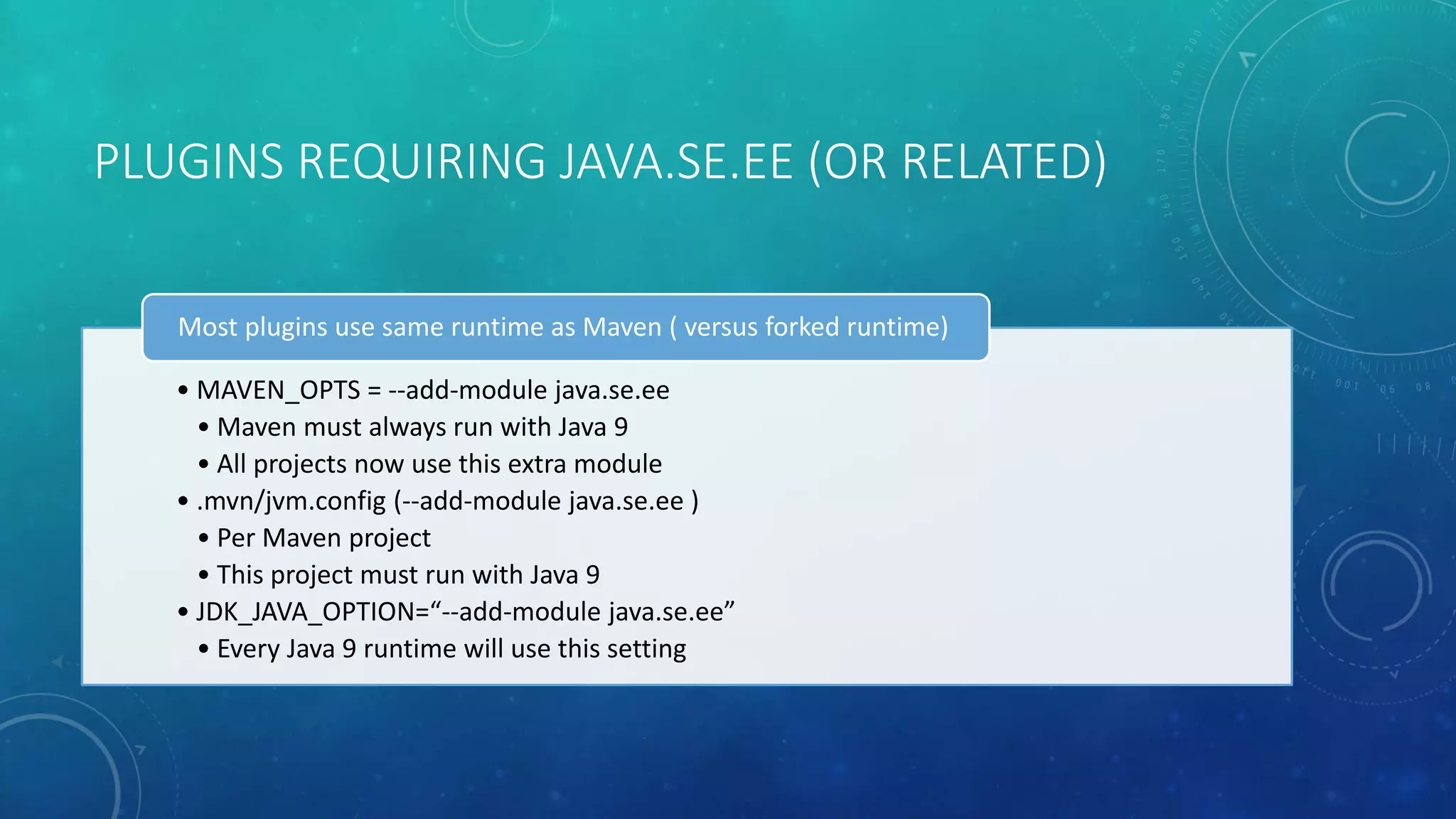 PLUGINS REQUIRING JAVA.SE.EE (OR RELATED)
• MAVEN_OPTS = --add-module java.se.ee
• Maven must always run with Java 9
• All projects now use this extra module
• .mvn/jvm.config (--add-module java.se.ee )
• Per Maven project
• This project must run with Java 9
• JDK_JAVA_OPTION=“--add-module java.se.ee”
• Every Java 9 runtime will use this setting
Most plugins use same runtime as Maven ( versus forked runtime)
 