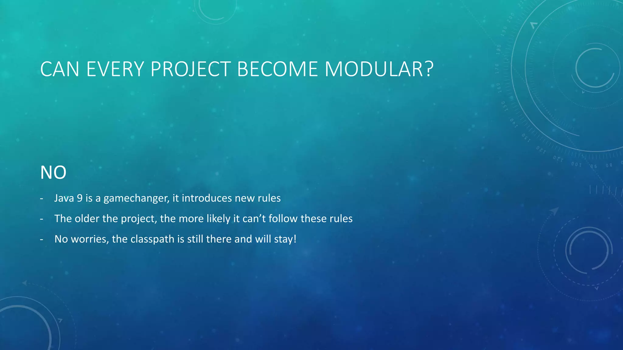 CAN EVERY PROJECT BECOME MODULAR?
NO
- Java 9 is a gamechanger, it introduces new rules
- The older the project, the more likely it can’t follow these rules
- No worries, the classpath is still there and will stay!
 