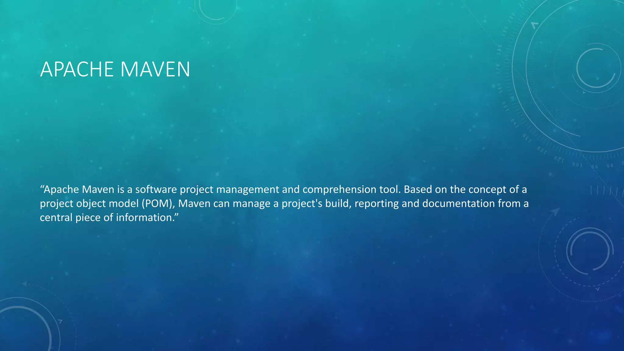 APACHE MAVEN
“Apache Maven is a software project management and comprehension tool. Based on the concept of a
project object model (POM), Maven can manage a project's build, reporting and documentation from a
central piece of information.”
 