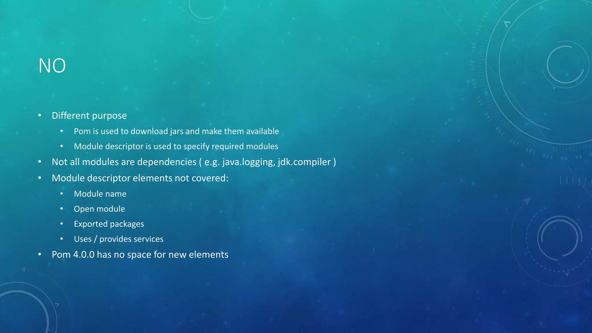 NO
• Different purpose
• Pom is used to download jars and make them available
• Module descriptor is used to specify required modules
• Not all modules are dependencies ( e.g. java.logging, jdk.compiler )
• Module descriptor elements not covered:
• Module name
• Open module
• Exported packages
• Uses / provides services
• Pom 4.0.0 has no space for new elements
 