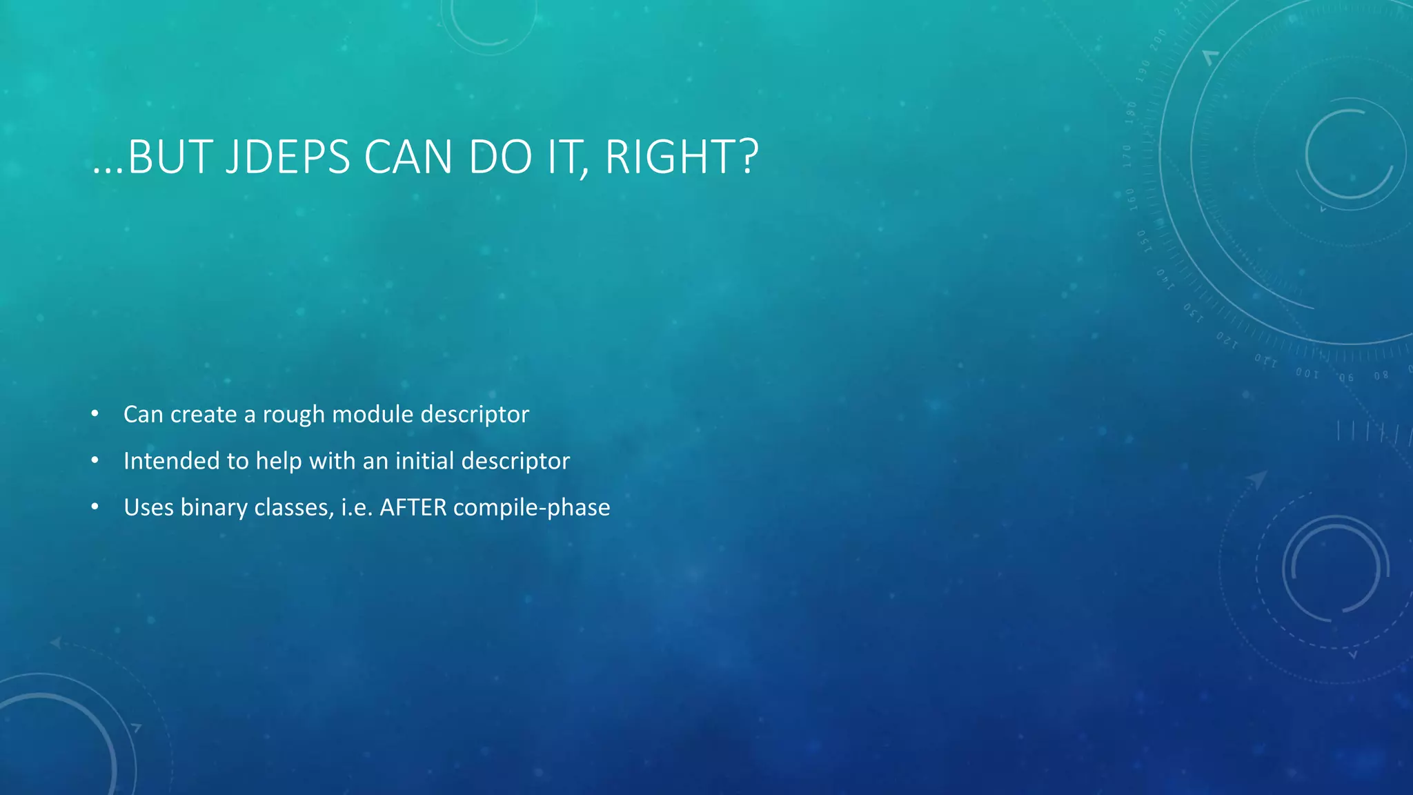 …BUT JDEPS CAN DO IT, RIGHT?
• Can create a rough module descriptor
• Intended to help with an initial descriptor
• Uses binary classes, i.e. AFTER compile-phase
 