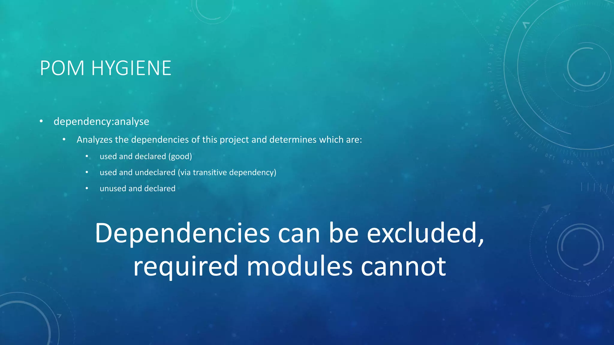 POM HYGIENE
• dependency:analyse
• Analyzes the dependencies of this project and determines which are:
• used and declared (good)
• used and undeclared (via transitive dependency)
• unused and declared
Dependencies can be excluded,
required modules cannot
 