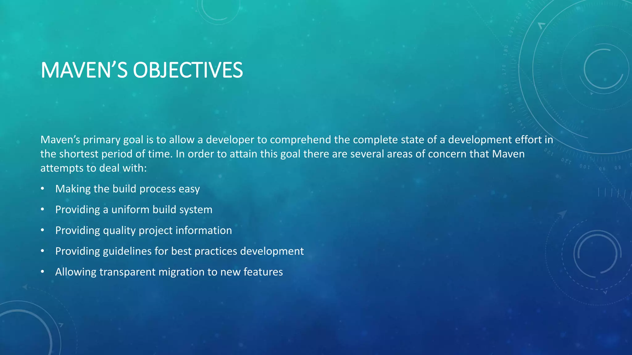 MAVEN’S OBJECTIVES
Maven’s primary goal is to allow a developer to comprehend the complete state of a development effort in
the shortest period of time. In order to attain this goal there are several areas of concern that Maven
attempts to deal with:
• Making the build process easy
• Providing a uniform build system
• Providing quality project information
• Providing guidelines for best practices development
• Allowing transparent migration to new features
 