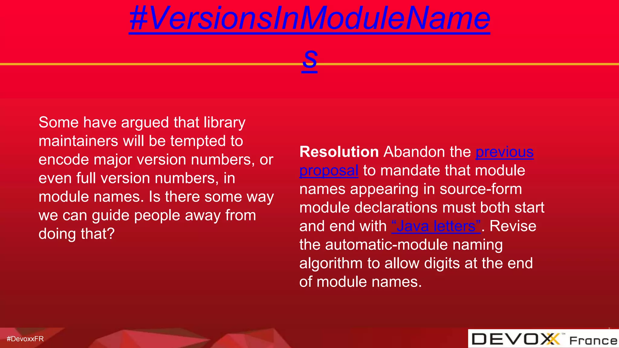 #DevoxxFR
#VersionsInModuleName
s
Some have argued that library
maintainers will be tempted to
encode major version numbers, or
even full version numbers, in
module names. Is there some way
we can guide people away from
doing that?
Resolution Abandon the previous
proposal to mandate that module
names appearing in source-form
module declarations must both start
and end with “Java letters”. Revise
the automatic-module naming
algorithm to allow digits at the end
of module names.
 
