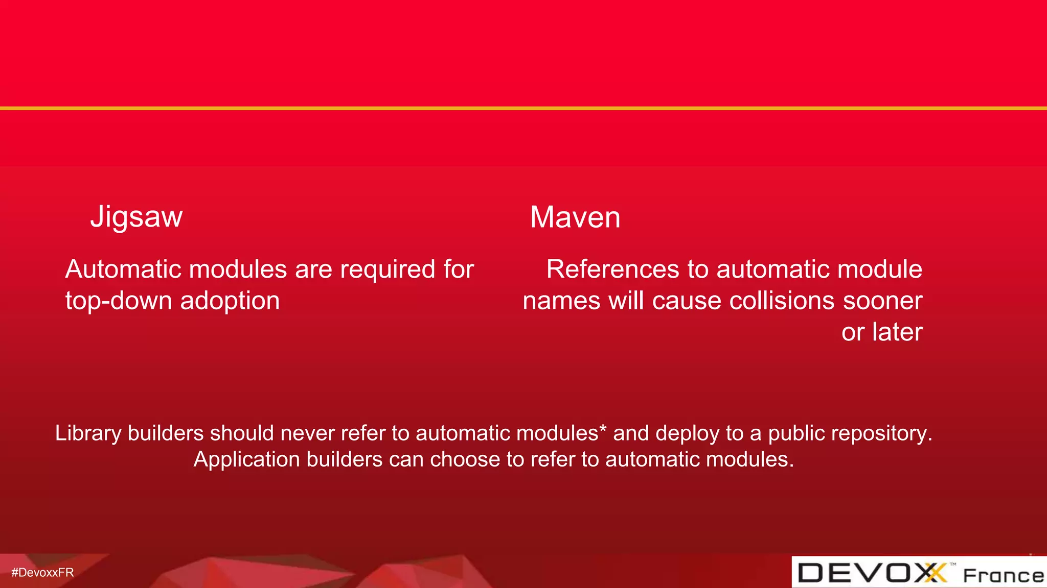 #DevoxxFR
Jigsaw
Automatic modules are required for
top-down adoption
Maven
References to automatic module
names will cause collisions sooner
or later
Library builders should never refer to automatic modules* and deploy to a public repository.
Application builders can choose to refer to automatic modules.
 