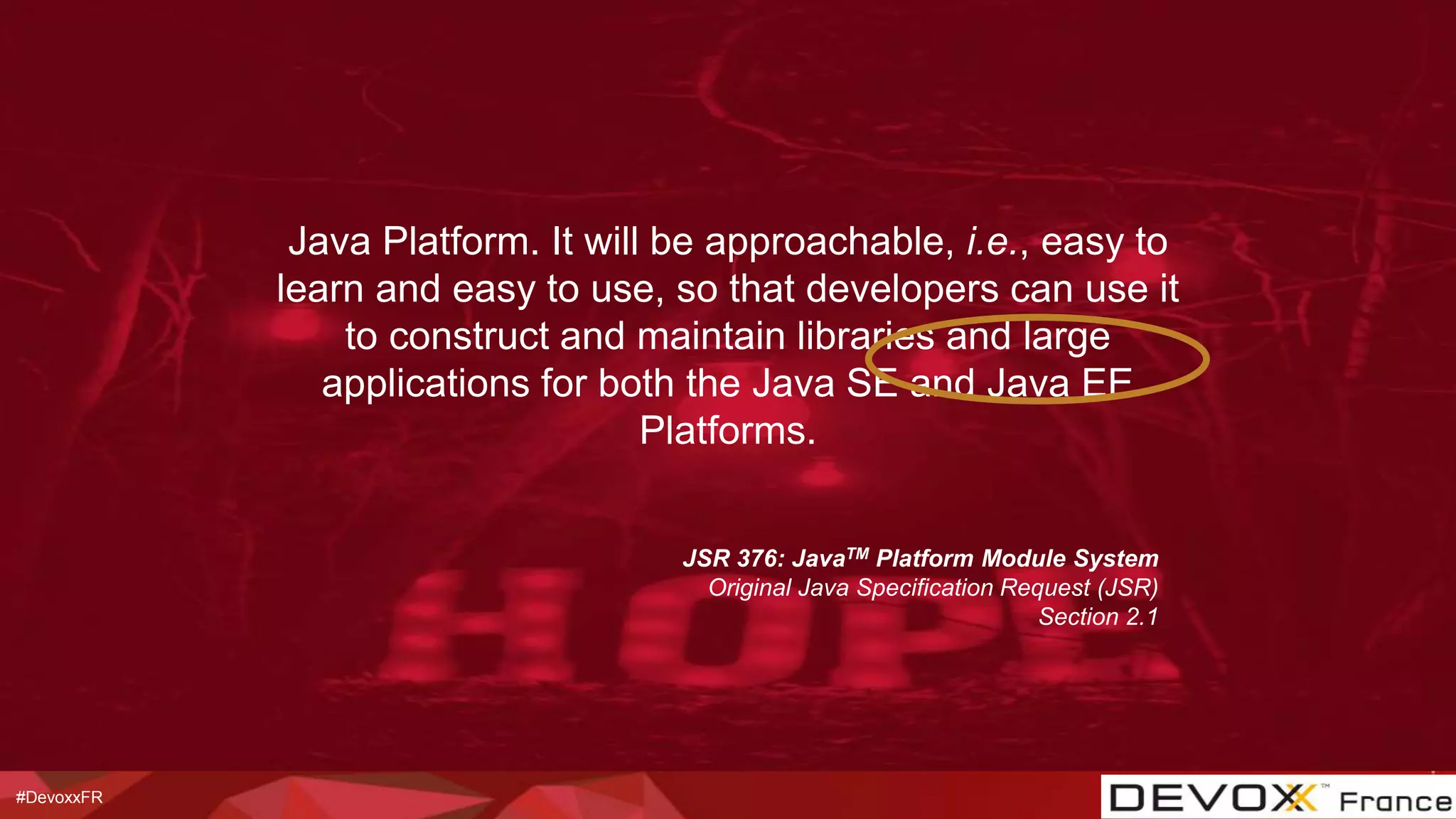 #DevoxxFR
JSR 376: JavaTM Platform Module System
Original Java Specification Request (JSR)
Section 2.1
Java Platform. It will be approachable, i.e., easy to
learn and easy to use, so that developers can use it
to construct and maintain libraries and large
applications for both the Java SE and Java EE
Platforms.
 