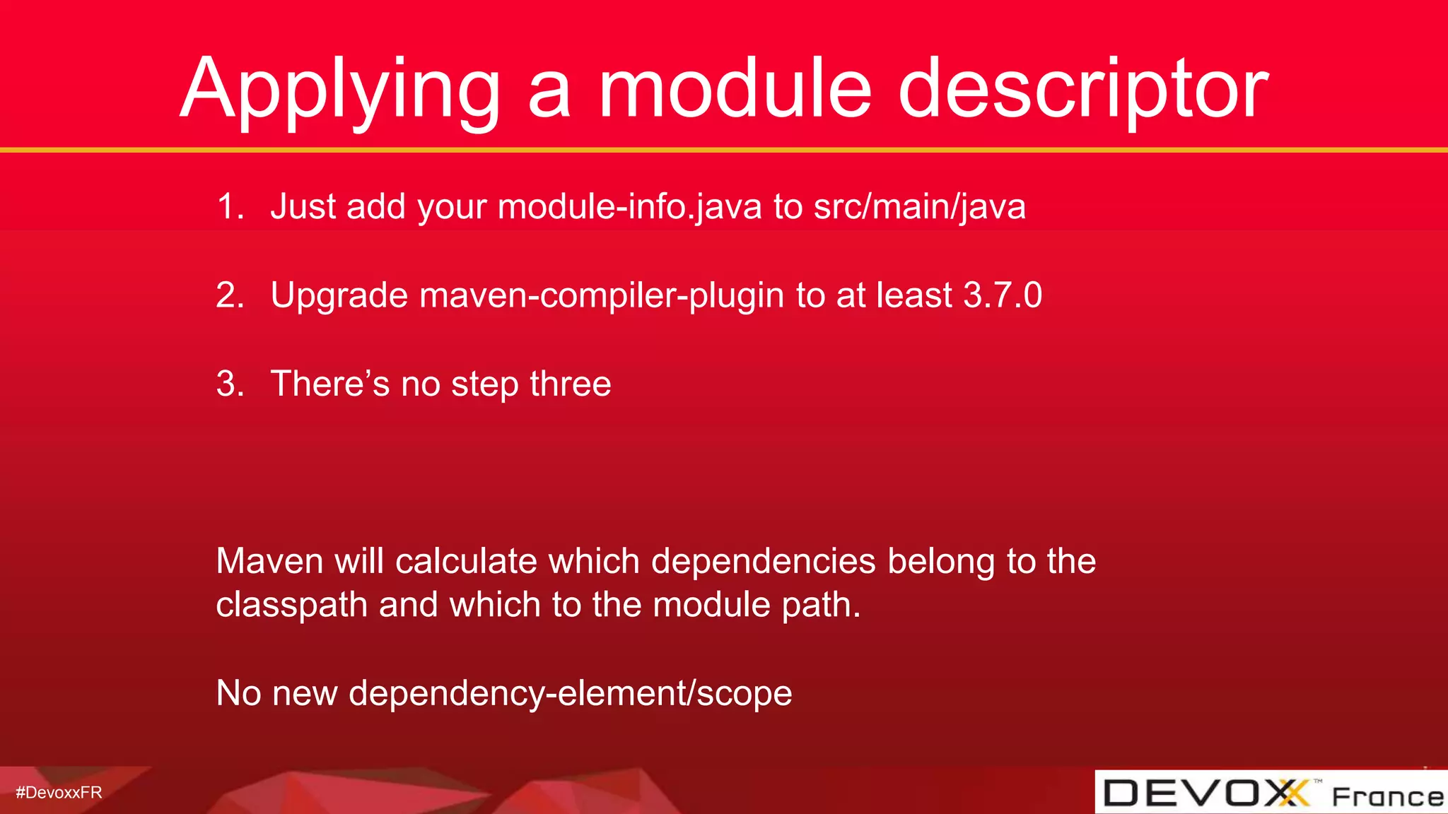 #DevoxxFR
Applying a module descriptor
1. Just add your module-info.java to src/main/java
2. Upgrade maven-compiler-plugin to at least 3.7.0
3. There’s no step three
Maven will calculate which dependencies belong to the
classpath and which to the module path.
No new dependency-element/scope
 