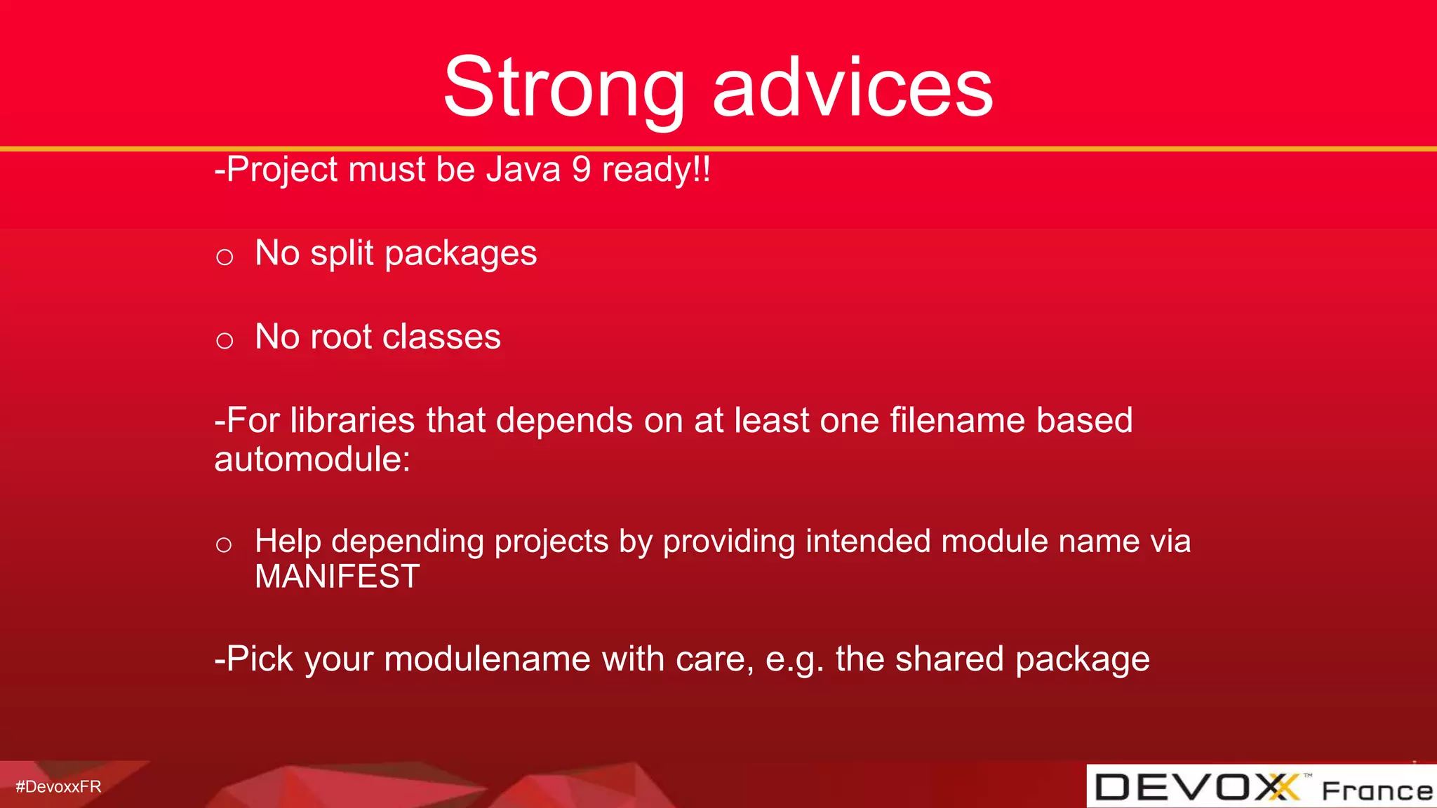 #DevoxxFR
Strong advices
-Project must be Java 9 ready!!
o No split packages
o No root classes
-For libraries that depends on at least one filename based
automodule:
o Help depending projects by providing intended module name via
MANIFEST
-Pick your modulename with care, e.g. the shared package
 