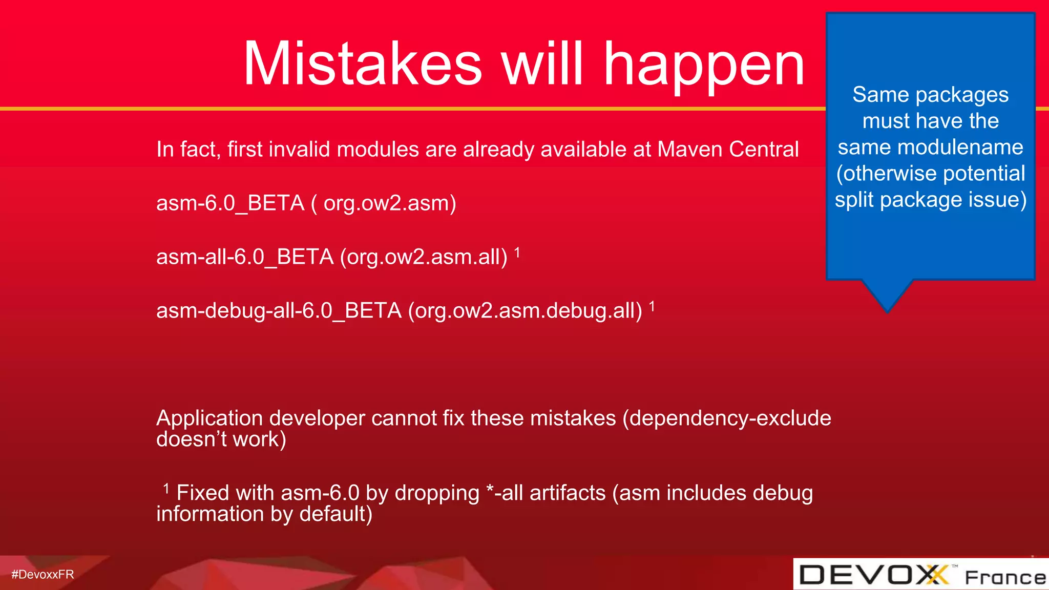 #DevoxxFR
Mistakes will happen
In fact, first invalid modules are already available at Maven Central
asm-6.0_BETA ( org.ow2.asm)
asm-all-6.0_BETA (org.ow2.asm.all) 1
asm-debug-all-6.0_BETA (org.ow2.asm.debug.all) 1
Application developer cannot fix these mistakes (dependency-exclude
doesn’t work)
1 Fixed with asm-6.0 by dropping *-all artifacts (asm includes debug
information by default)
Same packages
must have the
same modulename
(otherwise potential
split package issue)
 