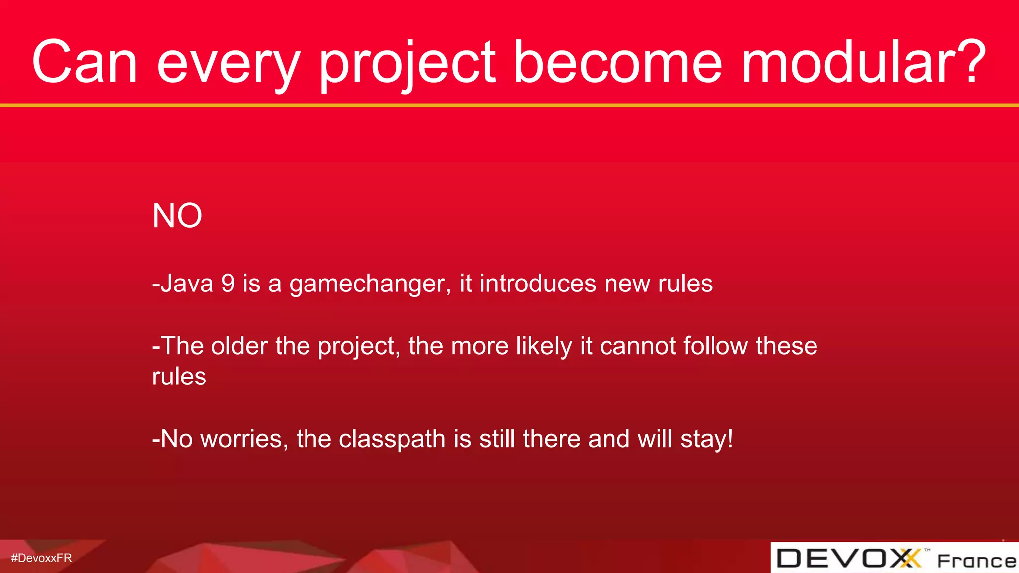 #DevoxxFR
Can every project become modular?
NO
-Java 9 is a gamechanger, it introduces new rules
-The older the project, the more likely it cannot follow these
rules
-No worries, the classpath is still there and will stay!
 