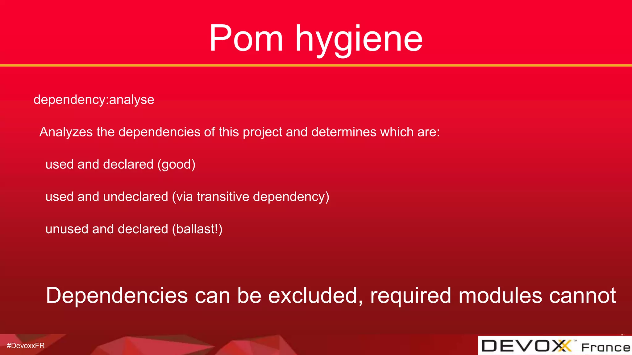 #DevoxxFR
Pom hygiene
dependency:analyse
Analyzes the dependencies of this project and determines which are:
used and declared (good)
used and undeclared (via transitive dependency)
unused and declared (ballast!)
Dependencies can be excluded, required modules cannot
 