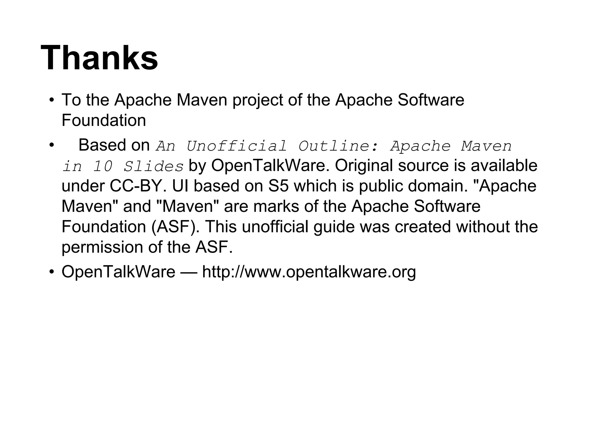 Thanks
• To the Apache Maven project of the Apache Software
  Foundation
• Based on An Unofficial Outline: Apache Maven
  in 10 Slides by OpenTalkWare. Original source is available
  under CC-BY. UI based on S5 which is public domain. "Apache
  Maven" and "Maven" are marks of the Apache Software
  Foundation (ASF). This unofficial guide was created without the
  permission of the ASF.
• OpenTalkWare — http://www.opentalkware.org
 