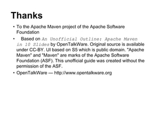 Thanks
• To the Apache Maven project of the Apache Software
  Foundation
• Based on An Unofficial Outline: Apache Maven
  in 10 Slides by OpenTalkWare. Original source is available
  under CC-BY. UI based on S5 which is public domain. "Apache
  Maven" and "Maven" are marks of the Apache Software
  Foundation (ASF). This unofficial guide was created without the
  permission of the ASF.
• OpenTalkWare — http://www.opentalkware.org
 