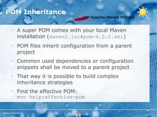 POM Inheritance

       •
           A super POM comes with your local Maven
           installation (maven2.jar#pom-4.0.0.xml)
       •
           POM files inherit configuration from a parent
           project
       •
           Common used dependencies or configuration
           snippets shall be moved to a parent project
       •
           That way it is possible to build complex
           inheritance strategies
       •
           Find the effective POM:
           mvn help:effective-pom


Heiko Scherrer
 