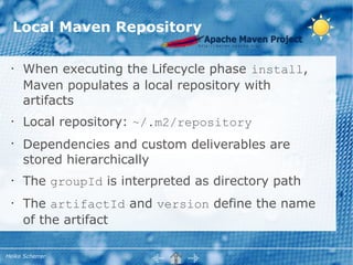 Local Maven Repository

  •   When executing the Lifecycle phase install,
      Maven populates a local repository with
      artifacts
  •   Local repository: ~/.m2/repository
  •
      Dependencies and custom deliverables are
      stored hierarchically
  •   The groupId is interpreted as directory path
  •   The artifactId and version define the name
      of the artifact

Heiko Scherrer
 