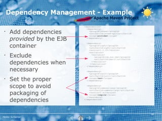 Dependency Management - Example
                           <dependencies>
                             <dependency>
 •
     Add dependencies          <groupId>javaee</groupId>
                               <artifactId>javaee-api</artifactId>
                               <scope>provided</scope>

     provided by the EJB     </dependency>



     container
                             <dependency>
                               <groupId>log4j</groupId>
                               <artifactId>log4j</artifactId>
                               <version>1.2.12</version>
                               <exclusions>
 •
     Exclude                     <exclusion>
                                   <groupId>com.sun.jmx</groupId>
                                   <artifactId>jmxri</artifactId>

     dependencies when           </exclusion>
                                </exclusions>
                             </dependency>

     necessary               <dependency>
                               <groupId>junit</groupId>
                               <artifactId>junit</artifactId>
 •
     Set the proper            <scope>test</scope>
                             </dependency>


     scope to avoid          <dependency>
                               <groupId>commons-lang</groupId>


     packaging of
                               <artifactId>commons-lang</artifactId>
                               <version>2.4</version>
                               <scope>compile</scope>


     dependencies
                             </dependency>
                           </dependencies>




Heiko Scherrer
 