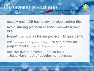 IDE Integration (Eclipse)


   •
       Usually each IDE has its own project setting files
   •
       Avoid sharing platform specific files within your
       VCS
   •   Import pom.xml as Maven project → Eclipse demo
   •   Use maven-eclipse-plugin to add particular
       project facets: mvn eclipse:eclipse
   •
       Use the IDE to develop – not to build.
       → Keep Maven out of development process



Heiko Scherrer
 