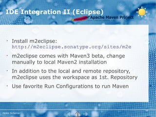 IDE Integration II (Eclipse)



   •
       Install m2eclipse:
       http://m2eclipse.sonatype.org/sites/m2e
   •
       m2eclipse comes with Maven3 beta, change
       manually to local Maven2 installation
   •
       In addition to the local and remote repository,
       m2eclipse uses the workspace as 1st. Repository
   •
       Use favorite Run Configurations to run Maven




Heiko Scherrer
 