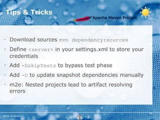 Tips & Tricks



 •    Download sources mvn dependency:sources
 •    Define <server> in your settings.xml to store your
      credentials
 •    Add -DskipTests to bypass test phase
 •    Add -U to update snapshot dependencies manually
 •
      m2e: Nested projects lead to artifact resolving
      errors



Heiko Scherrer
 