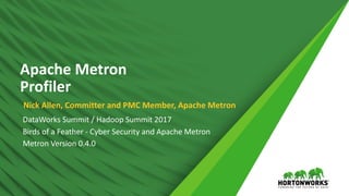 ©	Hortonworks	Inc.	2011	–	2016.	All	Rights	Reserved1
Apache	Metron	 
Profiler
Nick	Allen,	Committer	and	PMC	Member,	Apache	Metron
DataWorks	Summit	/	Hadoop	Summit	2017	
Birds	of	a	Feather	-	Cyber	Security	and	Apache	Metron	
Metron	Version	0.4.0
 