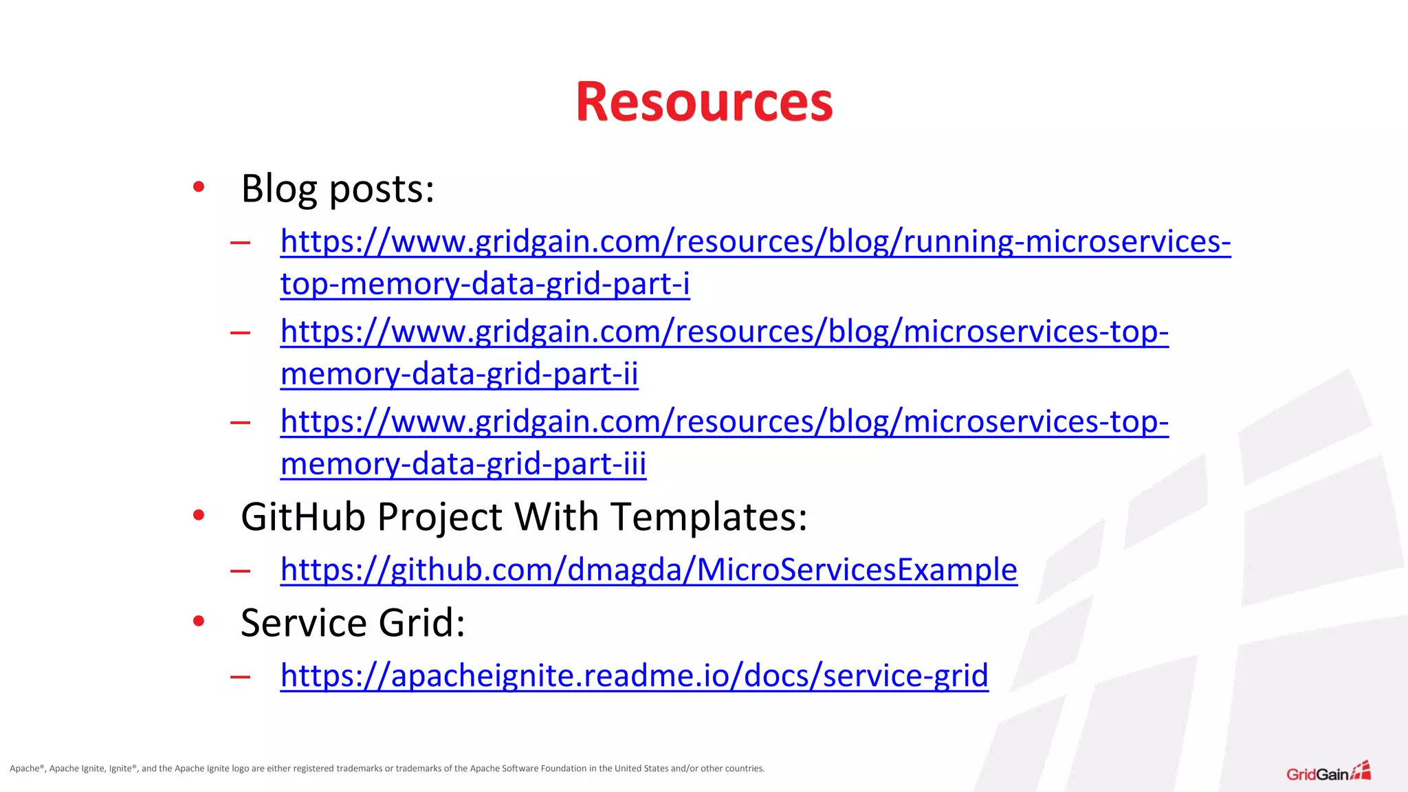 Apache®, Apache Ignite, Ignite®, and the Apache Ignite logo are either registered trademarks or trademarks of the Apache Software Foundation in the United States and/or other countries. Resources • Blog posts: – https://www.gridgain.com/resources/blog/running-microservices- top-memory-data-grid-part-i – https://www.gridgain.com/resources/blog/microservices-top- memory-data-grid-part-ii – https://www.gridgain.com/resources/blog/microservices-top- memory-data-grid-part-iii • GitHub Project With Templates: – https://github.com/dmagda/MicroServicesExample • Service Grid: – https://apacheignite.readme.io/docs/service-grid 