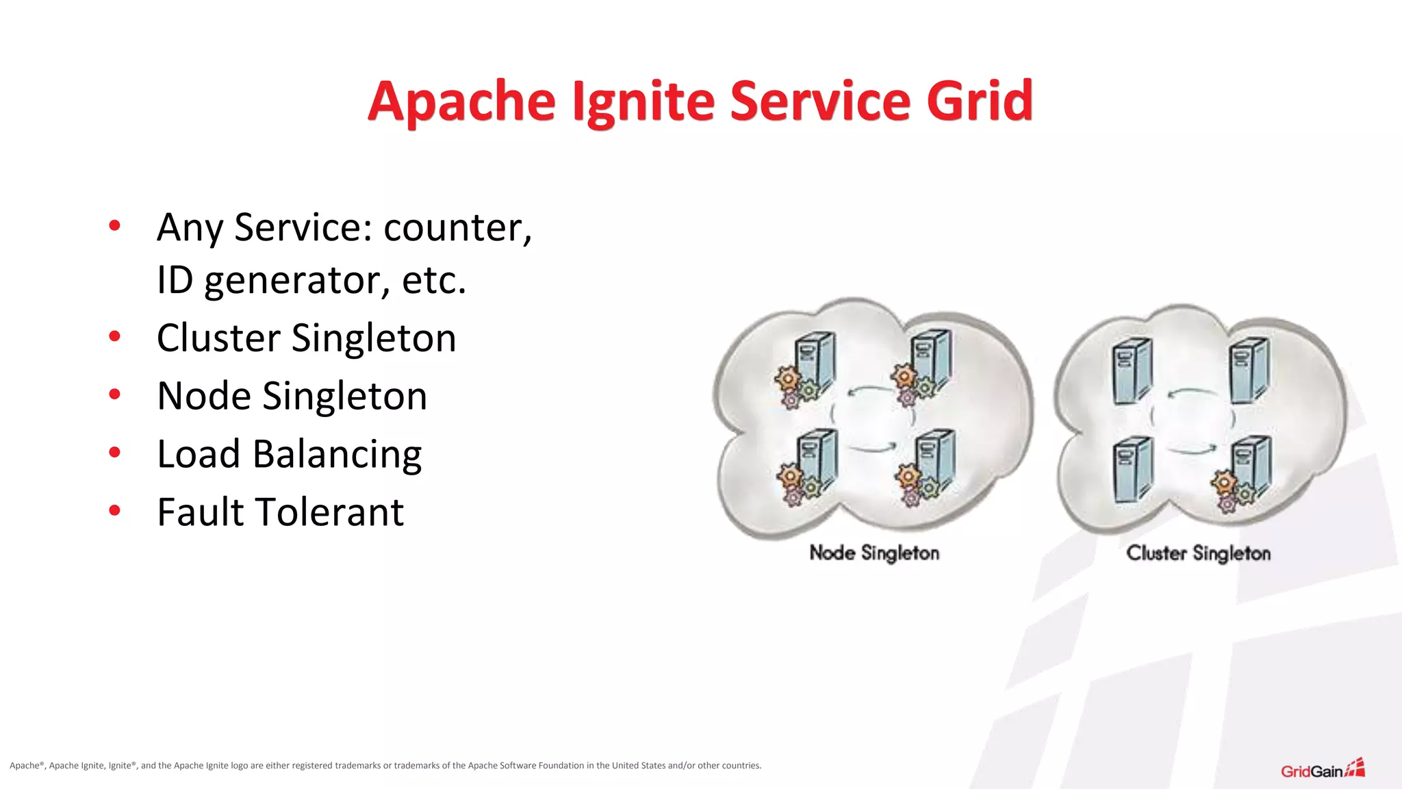 Apache®, Apache Ignite, Ignite®, and the Apache Ignite logo are either registered trademarks or trademarks of the Apache Software Foundation in the United States and/or other countries. Apache Ignite Service Grid • Any Service: counter, ID generator, etc. • Cluster Singleton • Node Singleton • Load Balancing • Fault Tolerant 