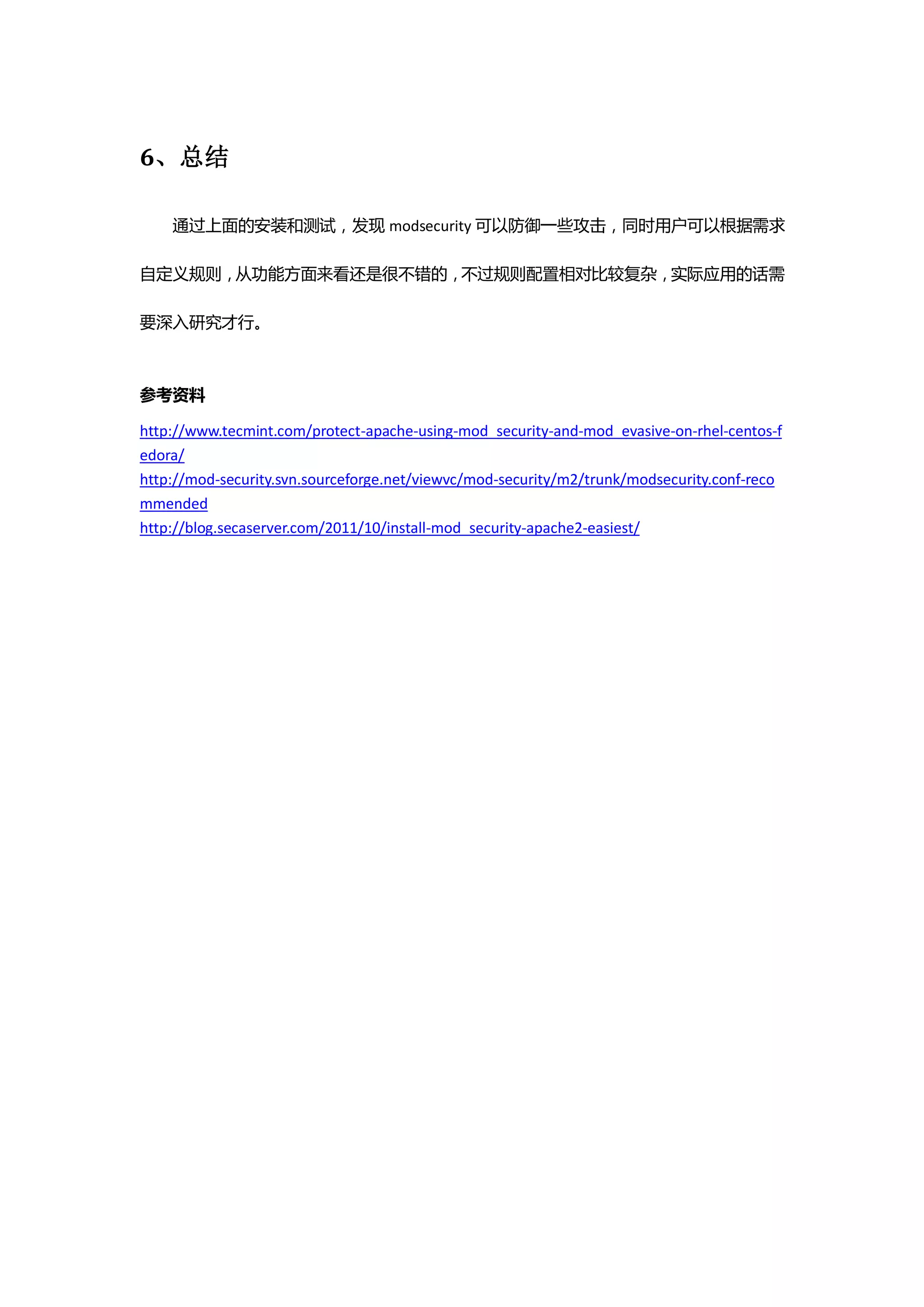 6、总结

    通过上面的安装和测试，发现 modsecurity 可以防御一些攻击，同时用户可以根据需求

自定义规则，从功能方面来看还是很不错的，不过规则配置相对比较复杂，实际应用的话需

要深入研究才行。



参考资料

http://www.tecmint.com/protect-apache-using-mod_security-and-mod_evasive-on-rhel-centos-f
edora/
http://mod-security.svn.sourceforge.net/viewvc/mod-security/m2/trunk/modsecurity.conf-reco
mmended
http://blog.secaserver.com/2011/10/install-mod_security-apache2-easiest/
 