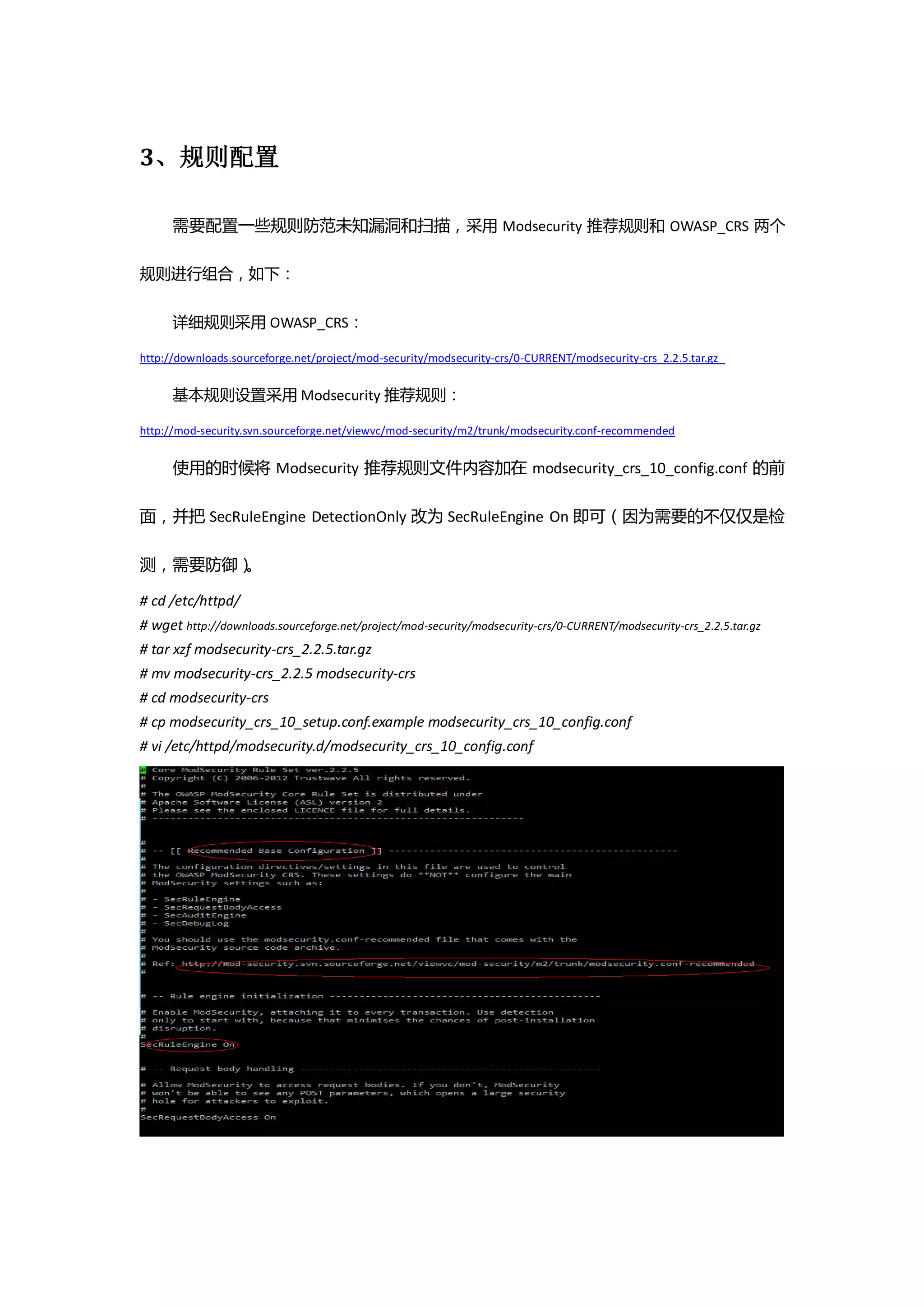 3、规则配置

      需要配置一些规则防范未知漏洞和扫描，采用 Modsecurity 推荐规则和 OWASP_CRS 两个

规则进行组合，如下：


      详细规则采用 OWASP_CRS：

http://downloads.sourceforge.net/project/mod-security/modsecurity-crs/0-CURRENT/modsecurity-crs_2.2.5.tar.gz


      基本规则设置采用 Modsecurity 推荐规则：

http://mod-security.svn.sourceforge.net/viewvc/mod-security/m2/trunk/modsecurity.conf-recommended


      使用的时候将 Modsecurity 推荐规则文件内容加在 modsecurity_crs_10_config.conf 的前

面，并把 SecRuleEngine DetectionOnly 改为 SecRuleEngine On 即可（因为需要的不仅仅是检

测，需要防御）。

# cd /etc/httpd/
# wget http://downloads.sourceforge.net/project/mod-security/modsecurity-crs/0-CURRENT/modsecurity-crs_2.2.5.tar.gz
# tar xzf modsecurity-crs_2.2.5.tar.gz
# mv modsecurity-crs_2.2.5 modsecurity-crs
# cd modsecurity-crs
# cp modsecurity_crs_10_setup.conf.example modsecurity_crs_10_config.conf
# vi /etc/httpd/modsecurity.d/modsecurity_crs_10_config.conf
 