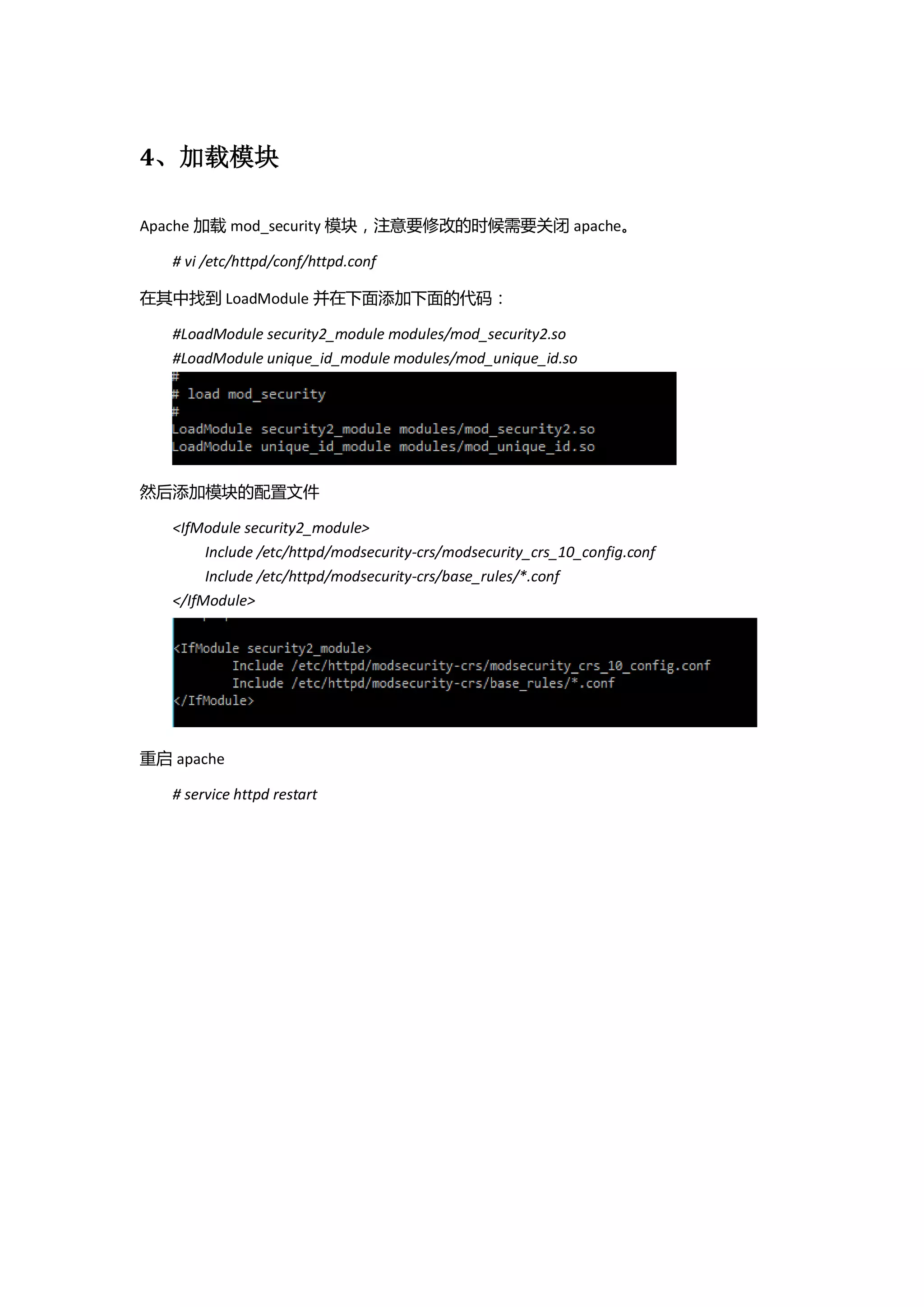4、加载模块

Apache 加载 mod_security 模块，注意要修改的时候需要关闭 apache。

   # vi /etc/httpd/conf/httpd.conf

在其中找到 LoadModule 并在下面添加下面的代码：

   #LoadModule security2_module modules/mod_security2.so
   #LoadModule unique_id_module modules/mod_unique_id.so




然后添加模块的配置文件

   <IfModule security2_module>
        Include /etc/httpd/modsecurity-crs/modsecurity_crs_10_config.conf
        Include /etc/httpd/modsecurity-crs/base_rules/*.conf
   </IfModule>




重启 apache

   # service httpd restart
 