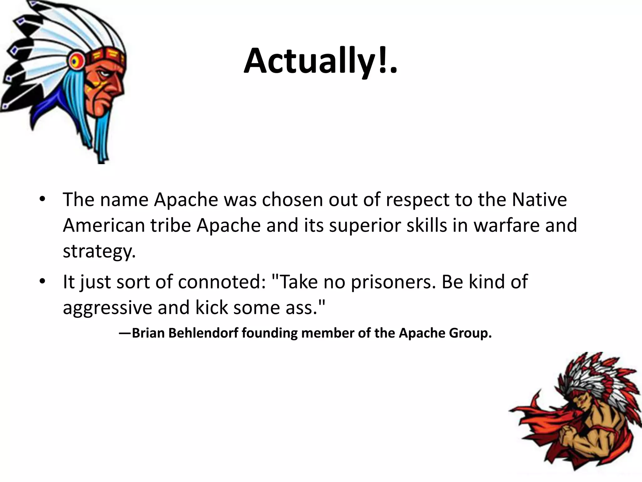 Actually!.
• The name Apache was chosen out of respect to the Native
American tribe Apache and its superior skills in warfare and
strategy.
• It just sort of connoted: "Take no prisoners. Be kind of
aggressive and kick some ass."
—Brian Behlendorf founding member of the Apache Group.
 