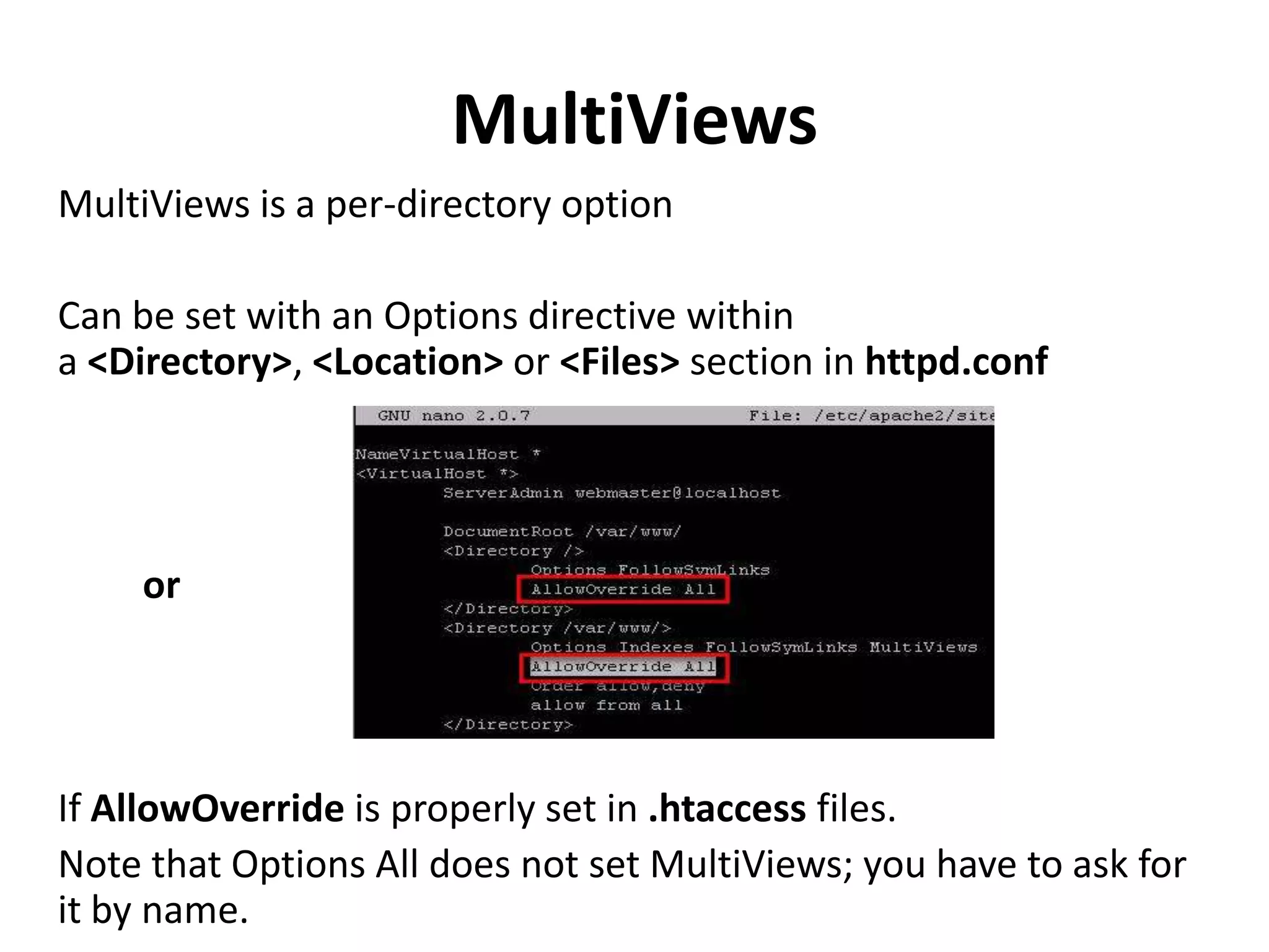 MultiViews
MultiViews is a per-directory option
Can be set with an Options directive within
a <Directory>, <Location> or <Files> section in httpd.conf
or
If AllowOverride is properly set in .htaccess files.
Note that Options All does not set MultiViews; you have to ask for
it by name.
 