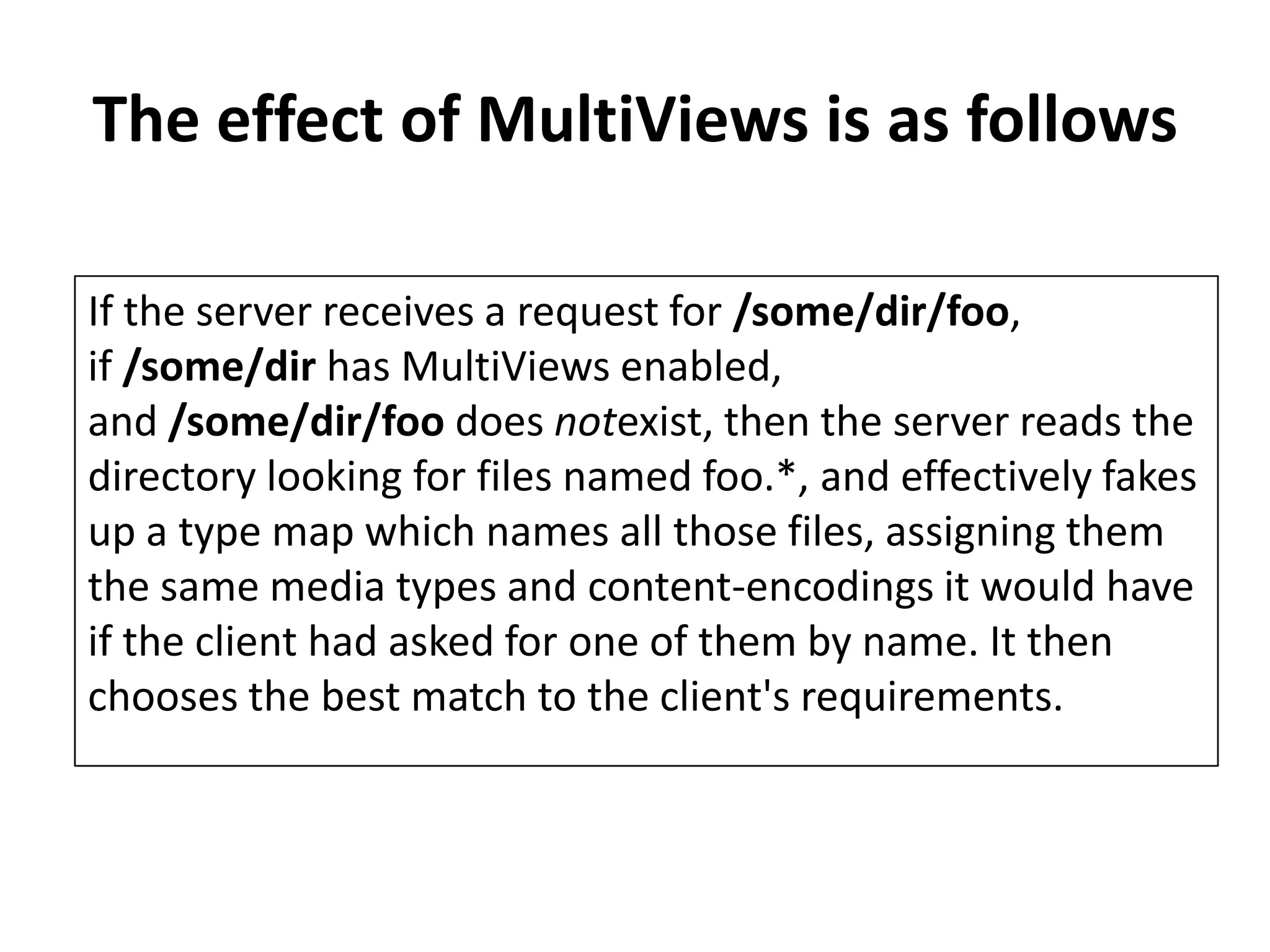 The effect of MultiViews is as follows
If the server receives a request for /some/dir/foo,
if /some/dir has MultiViews enabled,
and /some/dir/foo does notexist, then the server reads the
directory looking for files named foo.*, and effectively fakes
up a type map which names all those files, assigning them
the same media types and content-encodings it would have
if the client had asked for one of them by name. It then
chooses the best match to the client's requirements.
 