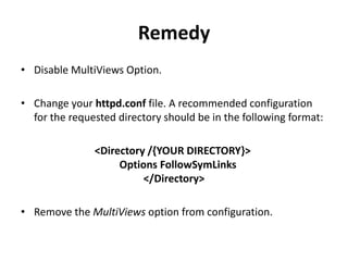 Remedy
• Disable MultiViews Option.
• Change your httpd.conf file. A recommended configuration
for the requested directory should be in the following format:
<Directory /{YOUR DIRECTORY}>
Options FollowSymLinks
</Directory>
• Remove the MultiViews option from configuration.
 